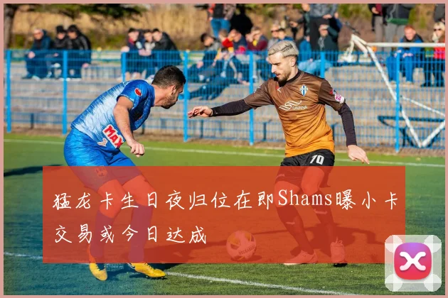 猛龙卡生日夜归位在即Shams曝小卡交易或今日达成
