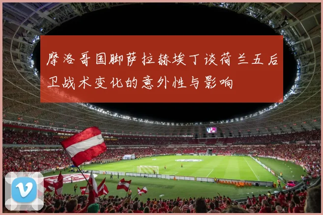 摩洛哥国脚萨拉赫埃丁谈荷兰五后卫战术变化的意外性与影响