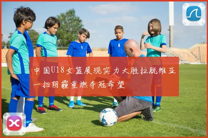 中国U18女篮展现实力大胜拉脱维亚一扫阴霾重燃夺冠希望